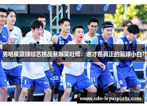 男明星篮球综艺挑战赛爆笑吐槽：谁才是真正的篮球小白？