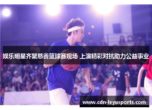 娱乐明星齐聚慈善篮球赛现场 上演精彩对抗助力公益事业