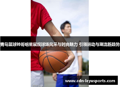 青岛篮球帅哥明星展现球场风采与时尚魅力 引领运动与潮流新趋势