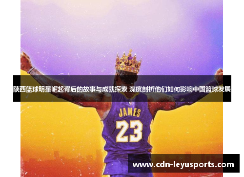 陕西篮球明星崛起背后的故事与成就探索 深度剖析他们如何影响中国篮球发展