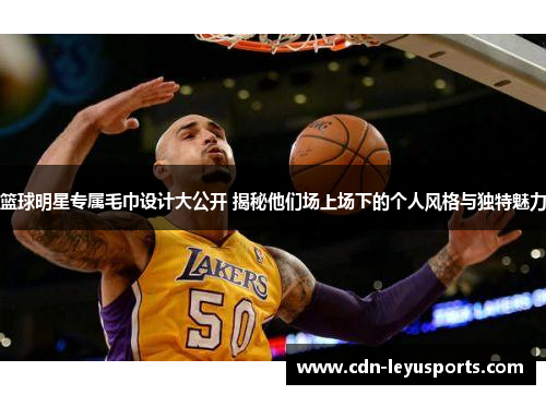 篮球明星专属毛巾设计大公开 揭秘他们场上场下的个人风格与独特魅力